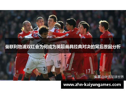 曼联利物浦双红会为何成为英超最具经典对决的背后原因分析
