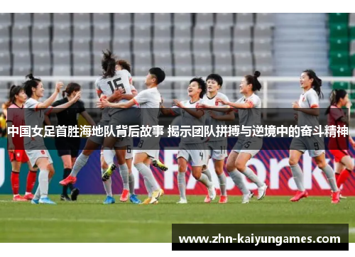 中国女足首胜海地队背后故事 揭示团队拼搏与逆境中的奋斗精神