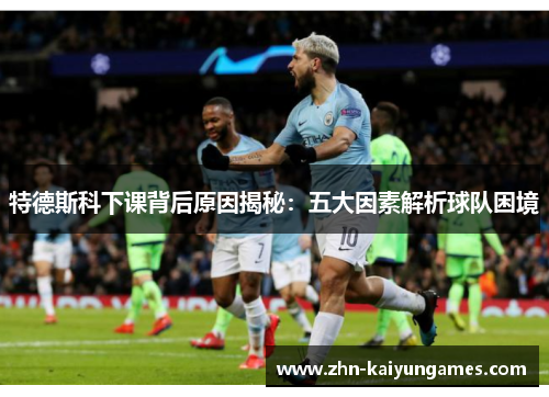 特德斯科下课背后原因揭秘：五大因素解析球队困境