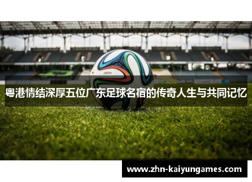 粤港情结深厚五位广东足球名宿的传奇人生与共同记忆