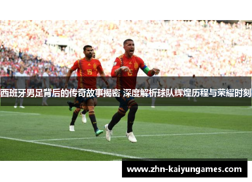 西班牙男足背后的传奇故事揭密 深度解析球队辉煌历程与荣耀时刻 西班牙男足背后的传奇故事揭密 深度解析球队辉煌历程与荣耀时刻