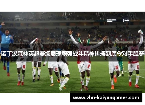 诺丁汉森林英超赛场展现顽强战斗精神拼搏到底令对手胆寒