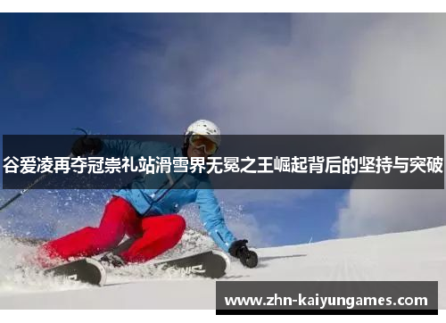 谷爱凌再夺冠崇礼站滑雪界无冕之王崛起背后的坚持与突破