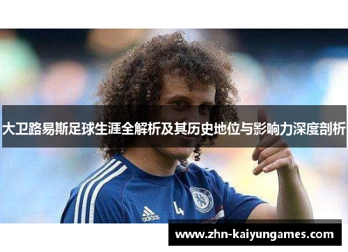 大卫路易斯足球生涯全解析及其历史地位与影响力深度剖析 大卫路易斯足球生涯全解析及其历史地位与影响力深度剖析