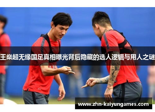 王燊超无缘国足真相曝光背后隐藏的选人逻辑与用人之谜