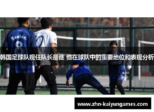 韩国足球队现任队长是谁 他在球队中的重要地位和表现分析 韩国足球队现任队长是谁 他在球队中的重要地位和表现分析